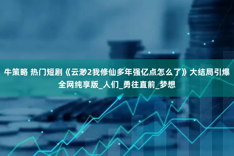 牛策略 热门短剧《云渺2我修仙多年强亿点怎么了》大结局引爆全网纯享版_人们_勇往直前_梦想