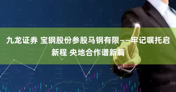 九龙证券 宝钢股份参股马钢有限——牢记嘱托启新程 央地合作谱新篇