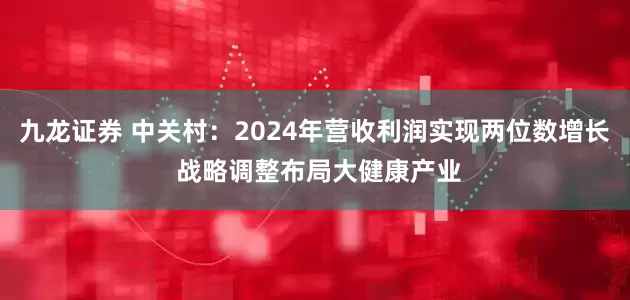 九龙证券 中关村：2024年营收利润实现两位数增长 战略调整布局大健康产业