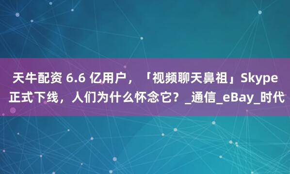 天牛配资 6.6 亿用户，「视频聊天鼻祖」Skype 正式下线，人们为什么怀念它？_通信_eBay_时代