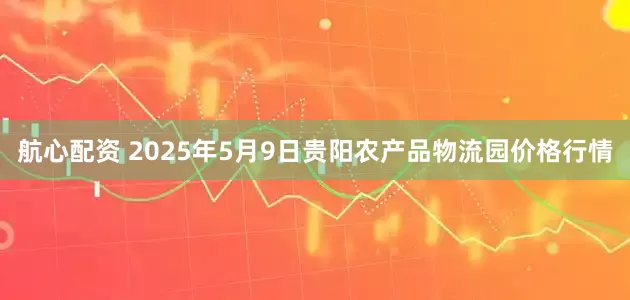 航心配资 2025年5月9日贵阳农产品物流园价格行情