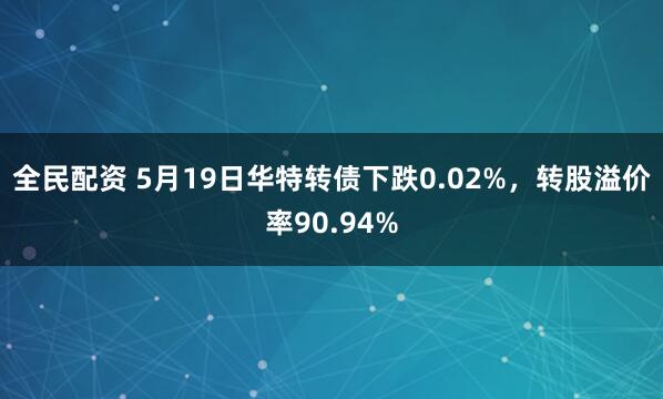 全民配资 5月19日华特转债下跌0.02%，转股溢价率90.94%