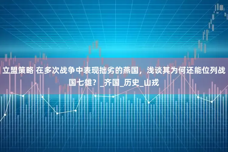 立盟策略 在多次战争中表现拙劣的燕国，浅谈其为何还能位列战国七雄？_齐国_历史_山戎