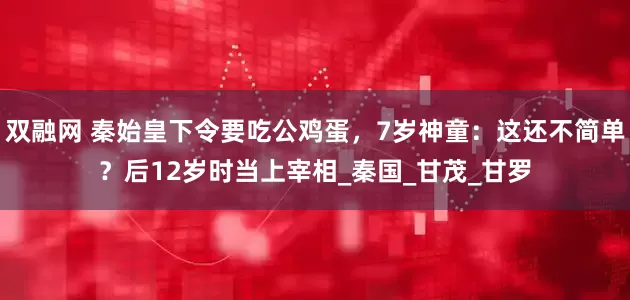 双融网 秦始皇下令要吃公鸡蛋，7岁神童：这还不简单？后12岁时当上宰相_秦国_甘茂_甘罗