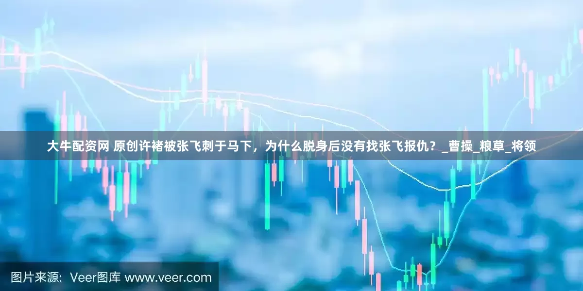 大牛配资网 原创许褚被张飞刺于马下，为什么脱身后没有找张飞报仇？_曹操_粮草_将领