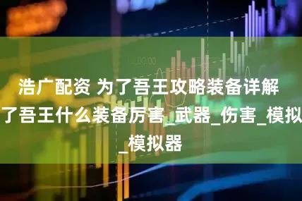 浩广配资 为了吾王攻略装备详解 为了吾王什么装备厉害_武器_伤害_模拟器