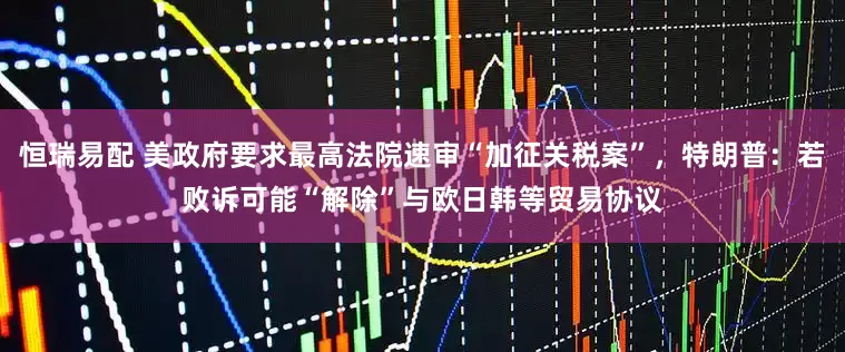 恒瑞易配 美政府要求最高法院速审“加征关税案”，特朗普：若败诉可能“解除”与欧日韩等贸易协议