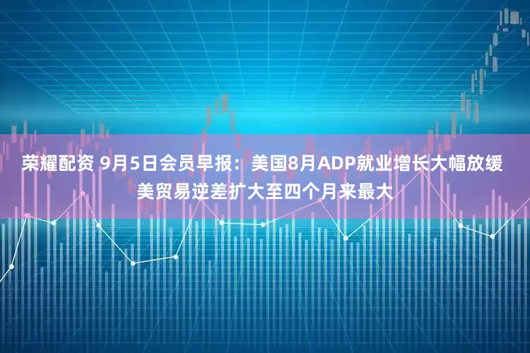 荣耀配资 9月5日会员早报：美国8月ADP就业增长大幅放缓 美贸易逆差扩大至四个月来最大
