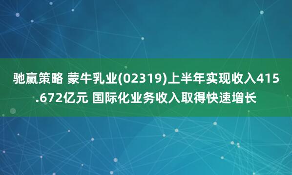驰赢策略 蒙牛乳业(02319)上半年实现收入415.672亿元 国际化业务收入取得快速增长