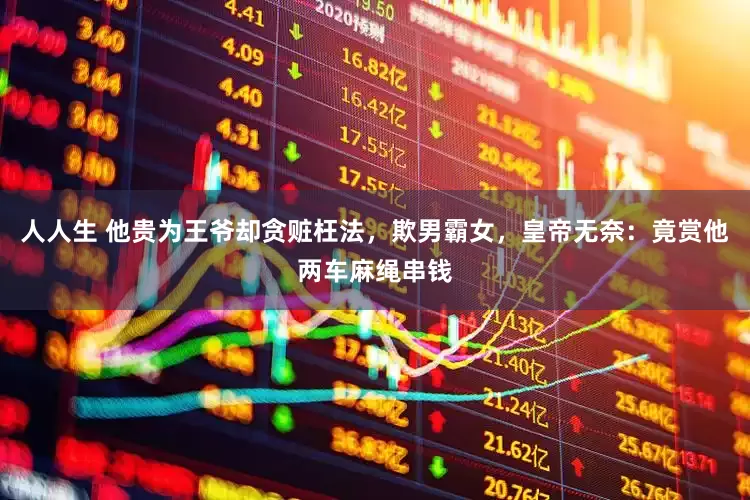 人人生 他贵为王爷却贪赃枉法，欺男霸女，皇帝无奈：竟赏他两车麻绳串钱