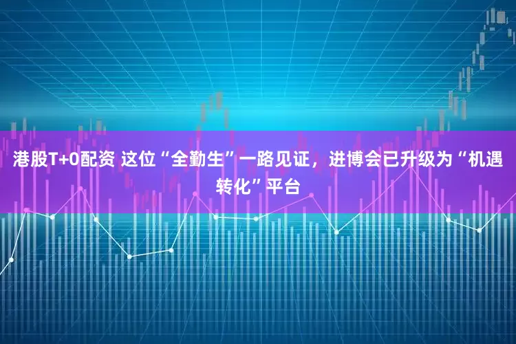 港股T+0配资 这位“全勤生”一路见证，进博会已升级为“机遇转化”平台