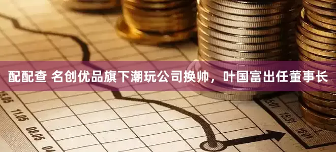 配配查 名创优品旗下潮玩公司换帅，叶国富出任董事长