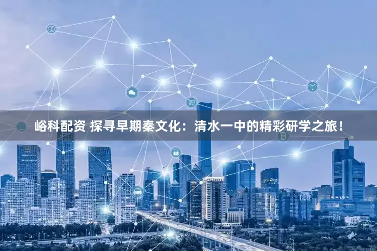 峪科配资 探寻早期秦文化：清水一中的精彩研学之旅！