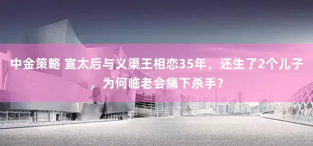 中金策略 宣太后与义渠王相恋35年，还生了2个儿子，为何临老会痛下杀手？