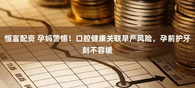 恒富配资 孕妈警惕！口腔健康关联早产风险，孕前护牙刻不容缓