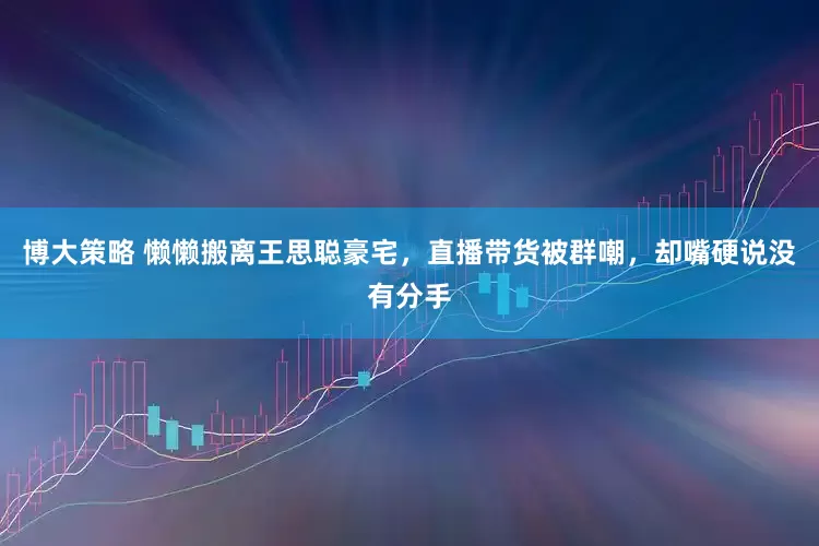 博大策略 懒懒搬离王思聪豪宅，直播带货被群嘲，却嘴硬说没有分手