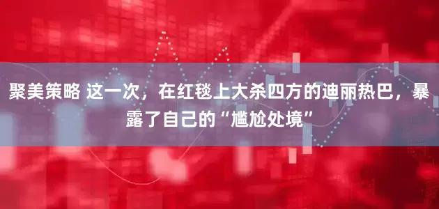 聚美策略 这一次，在红毯上大杀四方的迪丽热巴，暴露了自己的“尴尬处境”