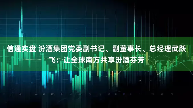信通实盘 汾酒集团党委副书记、副董事长、总经理武跃飞：让全球南方共享汾酒芬芳